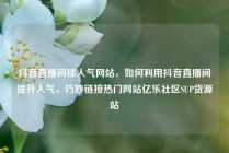 抖音直播间挂人气网站，如何利用抖音直播间提升人气，巧妙链接热门网站亿乐社区SUP货源站