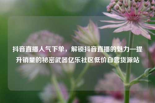 抖音直播人气下单，解锁抖音直播的魅力—提升销量的秘密武器亿乐社区低价自营货源站  第1张