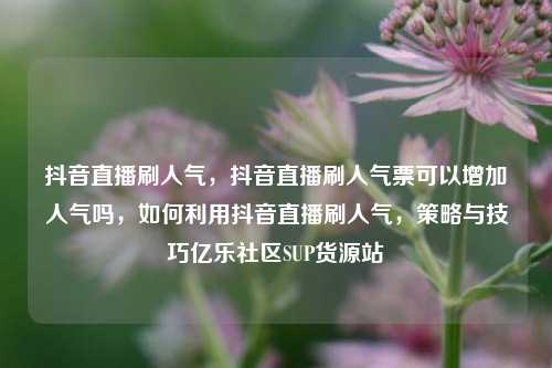 抖音直播刷人气	，抖音直播刷人气票可以增加人气吗，如何利用抖音直播刷人气，策略与技巧亿乐社区SUP货源站  第1张