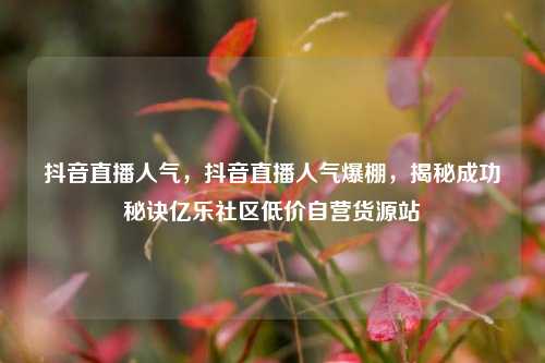 抖音直播人气，抖音直播人气爆棚，揭秘成功秘诀亿乐社区低价自营货源站  第1张